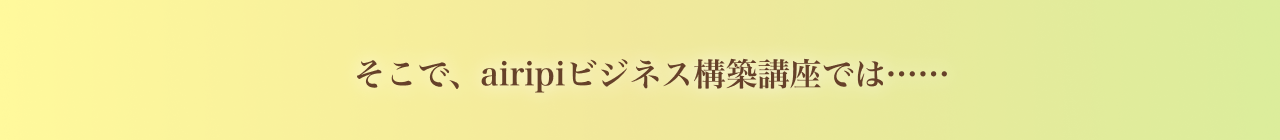 airipiビジネス構築講座では……