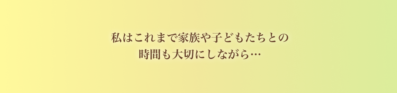私はこれまで家族や子どもたちとの 時間も大切にしながら…