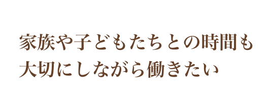 家族や子どもたちとの時間も大切にしながら働きたい
