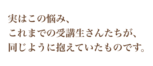実はこの悩み、 これまでの受講生さんたちが、 同じように抱えていたものです。